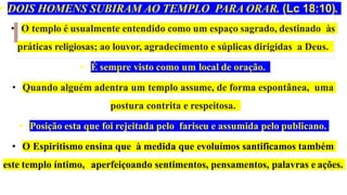 • DOIS HOMENS SUBIRAM AO TEMPLO PARA ORAR. (Lc 18:10).
• O templo é usualmente entendido como um espaço sagrado, destinado às
práticas religiosas; ao louvor, agradecimento e súplicas dirigidas a Deus.
• É sempre visto como um local de oração.
• Quando alguém adentra um templo assume, de forma espontânea, uma
postura contrita e respeitosa.
• Posição esta que foi rejeitada pelo fariseu e assumida pelo publicano.
• O Espiritismo ensina que à medida que evoluímos santificamos também
este templo íntimo, aperfeiçoando sentimentos, pensamentos, palavras e ações.
 