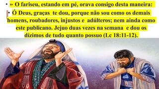 • » O fariseu, estando em pé, orava consigo desta maneira:
• Ó Deus, graças te dou, porque não sou como os demais
homens, roubadores, injustos e adúlteros; nem ainda como
este publicano. Jejuo duas vezes na semana e dou os
dízimos de tudo quanto possuo (Lc 18:11-12).
 