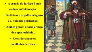 • A oração do fariseu é uma
vaidosa auto-louvação ;
• Refletem o orgulho religioso
e a vaidade perniciosa;
• Ambos geram a falsa crença
de superioridade .
• Consideram-se os
escolhidos de Deus.
 