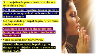 • O [...] objetivo da prece consiste em elevar a
nossa alma a Deus;
• [...] O espiritismo reconhece boas as preces de
todos os cultos, quando ditas de coração e não
de lábios somente.
• [...] A qualidade principal da prece é ser clara,
simples e concisa.
• Cada prece deve ter um alcance próprio,
despertar uma idéia, pôr em vibração uma
fibra da alma.
• Numa palavra: deve fazer refletir.
• Somente sob essa condição pode a prece
alcançar o seu objetivo; de outro modo não
passa de ruído. 4
 