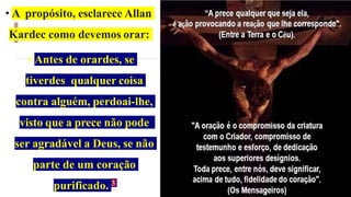 • A propósito, esclarece Allan
Kardec como devemos orar:
• Antes de orardes, se
tiverdes qualquer coisa
contra alguém, perdoai-lhe,
visto que a prece não pode
ser agradável a Deus, se não
parte de um coração
purificado. 3
 