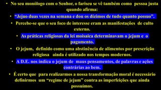 • No seu monólogo com o Senhor, o fariseu se vê também como pessoa justa
quando afirma:
• “Jejuo duas vezes na semana e dou os dízimos de tudo quanto possuo”.
• Percebe-se que o seu foco de interesse eram as manifestações de culto
externo.
• As práticas religiosas da lei moisaica determinavam o jejum e o
pagamento.
• O jejum, definido como uma abstinência de alimentos por prescrição
religiosa ainda é utilizado nos tempos modernos.
• A D.E. nos indica o jejum de maus pensamentos, de palavras e ações
contrárias ao bem.
• É certo que para realizarmos a nossa transformação moral é necessário
definirmos um “regime de jejum” contra as imperfeições que ainda
possuímos.
 