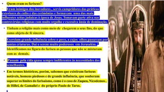 • Quem eram os fariseus?
• Eram inimigos dos inovadores , servis cumpridores das práticas
exteriores do culto e das cerimônias e formavam uma das mais
influentes seitas judaicas à época de Jesus. Tomavam parte ativa nas
controvérsias religiosas com muito orgulho e excessiva ânsia de dominação.
• Tinham a religião mais como meio de chegarem a seus fins, do que
como objeto de fé sincera.
• Exerciam grande influência sobre o povo, a cujos olhos passavam por
santas criaturas. Daí o serem muito poderosos em Jerusalém. 1
Identificamos na figura do fariseu as pessoas que não se misturam
com as demais.
• Passam pela vida quase sempre indiferentes às necessidades dos
semelhantes.
• Em termos históricos, porém, sabemos que existiram fariseus
notáveis, homens piedosos e de grande influência, que souberam
superar os limites do farisaísmo, como é o caso de Zaqueu, Nicodemos ,
de Hillel, de Gamaliel e do próprio Paulo de Tarso.
 