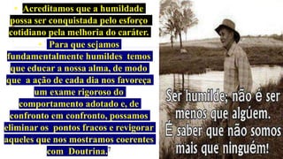 • Acreditamos que a humildade
possa ser conquistada pelo esforço
cotidiano pela melhoria do caráter.
• Para que sejamos
fundamentalmente humildes temos
que educar a nossa alma, de modo
que a ação de cada dia nos favoreça
um exame rigoroso do
comportamento adotado e, de
confronto em confronto, possamos
eliminar os pontos fracos e revigorar
aqueles que nos mostramos coerentes
com Doutrina.7
 