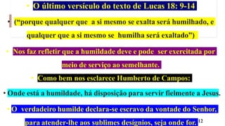 • O último versículo do texto de Lucas 18: 9-14
• (“porque qualquer que a si mesmo se exalta será humilhado, e
qualquer que a si mesmo se humilha será exaltado”)
• Nos faz refletir que a humildade deve e pode ser exercitada por
meio de serviço ao semelhante.
• Como bem nos esclarece Humberto de Campos:
• Onde está a humildade, há disposição para servir fielmente a Jesus.
• O verdadeiro humilde declara-se escravo da vontade do Senhor,
para atender-lhe aos sublimes desígnios, seja onde for. 12
 