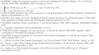 1.KARDEC. Allan. O evangelho segundo o espiritismo. Tradução de Guillon Ribeiro. 124. ed. Rio de
Janeiro: FEB, 2005. Introdução, item: Fariseus, p. 38-39.
2. . Item: Publicanos, p. 40. 3. . Cap. 27, item 4, p. 370.
• 4. . Cap. 28, item 1, p. 385-386.
5.CALLIGARIS, Rodolfo. Parábolas evangélicas. 8. ed. Rio de Janeiro: FEB, 2004. Capítulo: Parábola do
fariseu e do publicano. p. 122.
6.DENIS, Léon. Depois da morte. Tradução de João Lourenço de Souza. 25. ed. Rio de Janeiro: FEB, 2005.
Parte quinta (O caminho reto), cap. 45 (Orgulho, riqueza e pobreza), p. 262.
7.MENDES, Indalício. Rumos doutrinários. 3. ed. Rio de Janeiro: FEB, 2005. Capítulo: Humildade sempre,
p.84.
8. . Capítulo: Somente os fortes são humildes, p. 91-92.
9.VINICIUS (Pedro Camargo). Na seara do mestre. 9. ed. Rio de Janeiro: FEB, 2000. Capítulo: (Bem-
aventurados os humildes de coração), p.65-66.
10.XAVIER. Francisco Cândido. O Consolador. Pelo Espírito Emmanuel. 26. ed. Rio de Janeiro: FEB,
2005, questão 260, p. 157.
11. . Pérolas do além. Pelo Espírito Emmanuel. 6. ed. Rio de Janeiro: FEB, 2004. Verbete “prece”, p. 194.
12. . Pontos e contos. Pelo Espírito Irmão X (Humberto de Campos). 10. ed. Rio de Janeiro: FEB, 1999.
cap. 41 (A tarefa recusada), p. 220.
13. . Vinha de luz. Pelo Espírito Emmanuel. 24. ed. Rio de Janeiro: FEB, 2006. Cap. 21 (Oração e
renovação), p. 61-62.
 