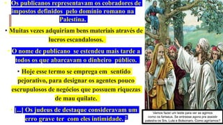 • Os publicanos representavam os cobradores de
impostos definidos pelo domínio romano na
Palestina.
• Muitas vezes adquiriam bens materiais através de
lucros escandalosos.
• O nome de publicano se estendeu mais tarde a
todos os que abarcavam o dinheiro público.
• Hoje esse termo se emprega em sentido
pejorativo, para designar os agentes pouco
escrupulosos de negócios que possuem riquezas
de mau quilate.
• [...] Os judeus de destaque consideravam um
erro grave ter com eles intimidade. 2
Vamos fazer um teste para ver se agimos
como os fariseus. Se entrasse agora pra assistir
palestra os Srs. Lula e Bolsonaro. Como agiríamos?
 