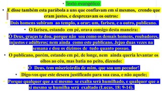 • Texto evangélico
• E disse também esta parábola a uns que confiavam em si mesmos, crendo que
eram justos, e desprezavam os outros:
• Dois homens subiram ao templo, a orar; um, fariseu, e o outro, publicano.
• O fariseu, estando em pé, orava consigo desta maneira:
• Ó Deus, graças te dou, porque não sou como os demais homens, roubadores,
injustos e adúlteros; nem ainda como este publicano. Jejuo duas vezes na
semana e dou os dízimos de tudo quanto possuo.
• O publicano, porém, estando em pé, de longe, nem ainda queria levantar os
olhos ao céu, mas batia no peito, dizendo:
• Ó Deus, tem misericórdia de mim, que sou um pecador!
• Digo-vos que este desceu justificado para sua casa, e não aquele;
• Porque qualquer que a si mesmo se exalta será humilhado, e qualquer que a
si mesmo se humilha será exaltado (Lucas, 18: 9-14).
 