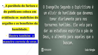 • A parábola do fariseu e
do publicano coloca em
evidência os malefícios do
orgulho e os benefícios da
humildade.
• Ilustra também a
maneira correta de orar.
 