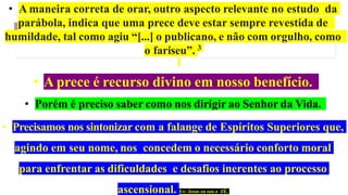 • A maneira correta de orar, outro aspecto relevante no estudo da
parábola, indica que uma prece deve estar sempre revestida de
humildade, tal como agiu “[...] o publicano, e não com orgulho, como
o fariseu”. 3
• A prece é recurso divino em nosso benefício.
• Porém é preciso saber como nos dirigir ao Senhor da Vida.
• Precisamos nos sintonizar com a falange de Espíritos Superiores que,
agindo em seu nome, nos concedem o necessário conforto moral
para enfrentar as dificuldades e desafios inerentes ao processo
ascensional. Ex: Jesus eu sou o ZÉ.
 