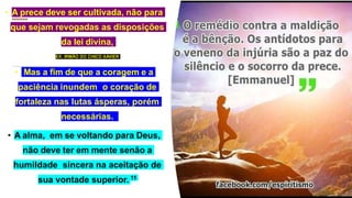 • A prece deve ser cultivada, não para
que sejam revogadas as disposições
da lei divina,
• EX: IRMÃO DO CHICO XAVIER
• Mas a fim de que a coragem e a
paciência inundem o coração de
fortaleza nas lutas ásperas, porém
necessárias.
• A alma, em se voltando para Deus,
não deve ter em mente senão a
humildade sincera na aceitação de
sua vontade superior. 11
 