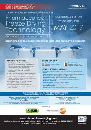 PLUS TWO INTERACTIVE HALF-DAY POST-CONFERENCE WORKSHOPS
Wednesday 10th May 2017, Copthorne Tara Hotel, London, UK
Getting the most out of DOE approaches
during freeze drying development
08.30 – 13.00
Workshop Leaders: Jason Gray, Director of Material Sciences, Pharmaterials Ltd
and Paul Matejtschuk, Principal Scientist, NIBSC - MHRA
Strategies to achieving process
transfer in lyophilisation
13.30 – 17.30
Workshop Leader: Georg Frinke,
Process Engineer Parenteral Production, Bayer
www.pharmafreezedrying.com
Register online or fax your registration to +44 (0) 870 9090 712 or call +44 (0) 870 9090 711
ACADEMIC & GROUP DISCOUNTS AVAILABLE
REGISTER BY 31ST JANUARY AND SAVE £400
REGISTER BY 28TH FEBRUARY AND SAVE £200
REGISTER BY 31ST MARCH AND SAVE £100
@SMIPHARM
Bridging the gap between small scale and large scale freeze drying production
SMi presents the 5th annual Conference on...
Copthorne Tara Hotel, London, UK
CONFERENCE: 8TH - 9TH
WORKSHOPS: 10TH
MAY 2017
Pharmaceutical
Freeze Drying
Technology
REASONS TO ATTEND:
• Sanoﬁ, Pﬁzer and GSK discuss the key to
securing successful scale-up in lyophilisation
• Beneﬁt from an agenda tailored towards
driving efﬁciency and commercial
competitiveness through reducing your
manufacturing costs and shortening
cycle time
• Stay at the cusp of emerging developments with
content delivered Novo Nordisk, and Roche
• Gain an overview of the latest innovations in
freeze drying technology, protein stabilization
and aseptic spray drying
• Escape regulatory risk through informed
guidance on QbD submissions
• Exciting insight into current and future
developments in continuous manufacturing
and upscaling
Sponsored by
KEYNOTE SPEAKERS INCLUDE:
• Jean-René Authelin, Global Head of Pharmaceutical Engineering,
Sanoﬁ
• Pierre Goldbach, Pharmaceutical Development and Supplies, Roche
• Paul Matejtschuk, Principle Scientist, NIBSC - MHRA
• Mahammad Ahmed, Associate Scientist II, Medimmune
• Patrick Garidel, Head of Pharmaceutical Basic Development,
Boehringer Ingelheim
• Christoph Korpus, Laboratory Head, Merck
• Xiaodong Chen, Senior Research Investigator,
Bristol-Myers Squibb
• Georg Frinke, Process Engineer Parenteral Production, Bayer
CHAIRS FOR 2017:
Sune Klint Andersen,
Principal Scientist, Novo
Nordisk
Bakul Bhatnagar, Senior
Principal Scientist Bio
Therapeutics R&D, Pﬁzer
 
