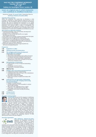 Learn an original way in which biobanks
can contribute to stratiﬁed medicines
Overview of the workshop:
Within this workshop, we would like to introduce a real
change in emphasis to using biobanks rather just how to set
biobanks up. We would like to get you involved in this thinking
process. We want to illustrate how important it is to apply
business development strategies to summarize and creatively
brainstorm any product idea in order to reinvigorate the
biobanking in particular. We want to teach you how to draw
business models to be adapted to the changing needs of the
marketplace to reveal new possibilities and embrace success.
Why should you attend this workshop:
• Understand Strategic vision and business development
as key features in biobanking
• Spotlight on how to think big, identify your apple,
and propose smart plan
• Gain insight in the strategic business development principles
• Snapshot on the next-generation biobanking
• Gain insight in the challenges of sustaining biobanks
• Learn how to use global regulatory, legal and ethical
compliance considerations to reinforce your biobank for
better use of your sample collections
• Interactive dialogues and exchange experiences
with and among participants
Programme
1.30 Registration & Coffee
2.00 Opening remarks and introductions
2.10 The changing world of drug development:
opportunities and challenges
• Biomarkers and imaging
• Clinical trial methodology and quality assurance
• Combined treatment, adaptive licensing and
new forms of multi-stakeholder collaboration
• Perspectives of the seven wonders for the future
anticancer medicine world
2.50 Next-generation of biobanking
• Critical issues on how to improve biobanking
practices
• Challenges and innovations
• Regulations, standards updates
3.30 Afternoon Tea
4.00 Strategic vision and business development tools
• Understand business model thinking
• Understand the value of things in the marketplace
and deﬁne their purpose
• Articulate a vision for change
• Make new business models harmonized with
that vision
4.40 Implement the next-generation of Biobanking
for a real success in the changing world of drug
development/design
• Design a modern biobank
• Sample preparation and acquisition to obtain
high quality samples
• New tools: TMA, digitalized tissues, digital
pathology, machine learning, big data,
• Integrated automated sample processing
workﬂows
5.20 Closing remarks
5.30 End of workshop
About the workshop leader:
Laurent Dollé earned his PhD degree in Cell Biology
and Life Sciences from the University of Science
and Technologies of Lille (France) in 2003. Laurent
joined then the group of Professor Marc Mareel
from the University of Gent in Belgium to become
specialist in breast cancer cell invasion and metastasis
processes. After several positions at different Universities or
Institutions of Belgium, Laurent has over 16 years of experience
working in the Life Sciences ﬁeld. In 2012, Laurent became
Assistant Professor at the Free University of Brussels VUB), and
developed several skills in stem cells isolation, maintenance
and differentiation and was the ﬁrst to identify liver stem
cells from healthy non-manipulated livers by playing with an
innovative technique based on Aldehyde dehydrogenase.
Laurent Dollé is currently the Operating Director of BWB
(Biobanking Wallonia-Brussels; Belgium)
About the organisation:
BWB (Biothèque Wallonia-Bruxelles)
regroups an impressive number of
biobanks whose mission is to create
and implement a virtual network to
unify and make accessible human
materials and associated data managed by the biobanks of
Wallonia-Brussels’territory.Ourmissionistohelpyouinidentifying
human samples that suit your queries; through a single-point
of contact platform we facilitate the access to biological
resources to public and private research teams exclusively for
scientiﬁc research and not intended for human application.
Our services beneﬁt to Big Pharma, pharmaceutical, biotech,
in vitro diagnostics and big data companies, and academia.
Workshop Leader: Dr Laurent Dollé, Operating Director,
Biotheque Wallonie-Bruxelles (BWB)
HALF-DAY PRE-CONFERENCE WORKSHOP
Tuesday 13th June 2017
1.30 – 5.30
Holiday Inn Kensington Forum, London, UK
 