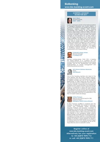 SCIENTIFIC ADVISORY
BOARD FOR 2017
BioBanking
www.bio-banking-event.com
Register online at
www.bio-banking-event.com
Alternatively fax your registration
to +44 (0)870 9090 712
or call +44 (0)870 9090 711
Sarah Gilbert,
Principal Scientist,
NIBSC - MHRA
Sarah is a principal scientist at the National Institute
for Biological Standards and Control (NIBSC), a
centre of the Medicines and Healthcare products
Regulatory Agency (MHRA). After studying
Microbiology and Virology at the University of
Warwick, Sarah began working at NIBSC within the
Centre for AIDS reagents, ﬁrst as a scientist and later
as project manager. Sarah has been the project
manager for the repository for 16 years. Sarah is
also the Project Manager for an EC grant funded
project EURIPRED. This project aims to link biobanks
worldwide for Poverty Related Disease research,
using clinical isolates from biobank partners to
create novel research reagents for use in research
on Malaria, Tuberculosis, Hepatitis B and C and
HIV. Sarah has signiﬁcant expertise in the logistics
of biological materials worldwide and an interest
in facilitating research through the fostering of
collaborations and material sharing.
Dr Michael Luntang-Jensen,
Biobank Manager,
H. Lundbeck A/S
Michael Luntang-Jensen, DVM, PhD, is leading
the Global Biobank at H. Lundbeck A/S and
accountable for all sample handling and processing
activities, and for the development and global
implementation of sample management and
biobanking related processes.
Heli Johanna Salminen-Mankonen,
Head,
Auria Biobank
One of the founding member and head of the
Auria Biobank (the ﬁrst Finnish hospital biobank).
Key player involved at the building phase of BBMRI-
PP, BBMRI.ﬁ activities and one of the founders at
BBMRI-Nordic on 2008. During last few years more
than 40 invited lectures on Biobanks and innovative
medicine. Scientiﬁc coordination and management
experience from several domestic and international
projects. Co-organizers in various high level scientiﬁc
meetings and events in national as well as global
level. Selected in top ten among 100 most inﬂuential
Finnish health care professionals 2014 by Medi-Uutiset
weekly newspaper. More than 25 publications in the
ﬁeld of modern molecular biology.
Dr Brian Thomson,
Director and Clinical Lead for 100K
Genome Project,
Nottingham Health Science Biobank
Dr Brian Thomson qualiﬁed in medicine from the
University of Edinburgh and trained in Edinburgh,
London and Cambridge before becoming
Associate Professor and Honorary Consultant in
Nottingham. He has held MRC Training and Clinician
Scientist Fellowships in London and Cambridge and
was awarded a PhD in 1992. Dr Thomson is founder
and Director of the Nottingham Health Science
Biobank (NHSB). The NHSB is the only NHS led Biobank
in England and brings together a centralised quality
assured tissue resource and an innovative informatics
strategy to provide a unique platform for research.
Dr Thomson leads the NHSE 100,000 Genome Project
in Nottingham and is co-investigator for the UKCRC
Tissue Directory and Co-ordination Centre.
 
