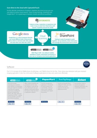 Scan direct to the cloud with CaptureOnTouch
For the ultimate convenience of anytime, anywhere document access you can
scan direct to various cloud services. These include Evernote, SharePoint and
Google DocsTM. It’s a good way to maintain smooth and efficient workflows.




                                              Capture an idea, inspiration or experience and
                                               make it easy to share that information with
                                                  anyone, anywhere around the world!




                                                                   Cloud
  Google Docs is a suite of products that lets
   you create different kinds of documents,                      Scanning                       Making it easier for people to work
 work on them in real time with other people,                                               together, set up websites, share information
    and store them and other files online.                                                  and manage documents from start to finish!




                                                 With Plug-in SDK. Use software toolkits
                                              available to create customised connectivity to
                                             your own or 3rd party cloud-based application.




Software
The P-215 includes ISIS & TWAIN drivers for Windows, and TWAIN drivers for the Mac. These allow easy interaction with your standard
imaging application. It also has a full-suite of software applications to help users work more effectively.




 Fast and accurate                 Offers unique portability and     This file management            Simple but powerful filing    Scan business cards to
 scanning via an intuitive         convenience on the move.          application is renowned         software for MAC users that   convert and organise
 user-interface. It incorporates   The software is built into the    for being intuitive and         enables you to store,         important information into
 Full-auto mode for simplified     P-215 allowing for fast and       user-friendly, making it        organise and edit your        a searchable database.
 scanning and supports             effortless connectivity without   easy to store, organise         digital documents.
 scanning to multiple file         the need to install any drivers   and retrieve your digital
 formats including PDF,            or application software.          documents.
 PDF/A, TIFF, JPEG, BMP and
 PowerPoint (PPTX) – helping
 you to maintain a smooth
 and efficient workflow.
 