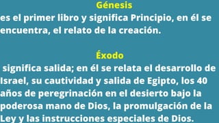Génesis
es el primer libro y significa Principio, en él se
encuentra, el relato de la creación.
Éxodo
significa salida; en él se relata el desarrollo de
Israel, su cautividad y salida de Egipto, los 40
años de peregrinación en el desierto bajo la
poderosa mano de Dios, la promulgación de la
Ley y las instrucciones especiales de Dios.
 