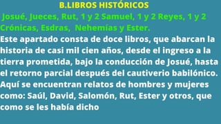B.LIBROS HISTÓRICOS
Josué, Jueces, Rut, 1 y 2 Samuel, 1 y 2 Reyes, 1 y 2
Crónicas, Esdras, Nehemías y Ester.
Este apartado consta de doce libros, que abarcan la
historia de casi mil cien años, desde el ingreso a la
tierra prometida, bajo la conducción de Josué, hasta
el retorno parcial después del cautiverio babilónico.
Aquí se encuentran relatos de hombres y mujeres
como: Saúl, David, Salomón, Rut, Ester y otros, que
como se les había dicho
 