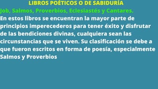 LIBROS POÉTICOS O DE SABIDURÍA
Job, Salmos, Proverbios, Eclesiastés y Cantares.
En estos libros se encuentran la mayor parte de
principios imperecederos para tener éxito y disfrutar
de las bendiciones divinas, cualquiera sean las
circunstancias que se viven. Su clasificación se debe a
que fueron escritos en forma de poesía, especialmente
Salmos y Proverbios
 