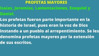 PROFETAS MAYORES
Isaías, Jeremías, Lamentaciones, Ezequiel y
Daniel.
Los profetas fueron parte importante en la
historia de Israel, pues eran la voz de Dios
instando a un pueblo al arrepentimiento. Se les
denomina profetas mayores por la extensión
de sus escritos.
 