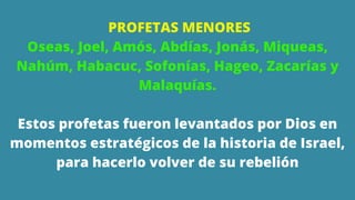 PROFETAS MENORES
Oseas, Joel, Amós, Abdías, Jonás, Miqueas,
Nahúm, Habacuc, Sofonías, Hageo, Zacarías y
Malaquías.
Estos profetas fueron levantados por Dios en
momentos estratégicos de la historia de Israel,
para hacerlo volver de su rebelión
 