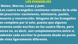 LOS EVANGELIOS
Mateo, Marcos, Lucas y Juan.
Los cuatro evangelios contienen relatos de la vida
de Jesucristo: nacimiento, ministerio, pasión,
muerte y resurrección. Ninguno de los Evangelios
es completo por sí solo, puesto que algunos
eventos están escritos en los cuatro libros, pero
otros no, es decir, son complementarios entre sí,
además cada escritor lo presenta desde un punto
de vista ligeramente diferente.
 