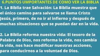 6.PUNTOS UMPORTANTES DE COMO VER LA BIBLIA
1. La Biblia trae Salvación: La Biblia muestra que
el único camino para salvarse se llama Cristo
Jesús, primero, de no ir al infierno y después de
muchas situaciones que se puedan dar en la vida.
2. La Biblia reforma nuestra vida: El tesoro de la
Palabra de Dios, nos reforma la vida, nos cambia
la vida, nos hace modificar nuestras acciones,
para conducirnos a la voluntad de Dios.
 