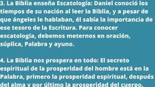 3. La Biblia enseña Escatología: Daniel conoció los
tiempos de su nación al leer la Biblia, y a pesar de
que ángeles le hablaban, él sabía la importancia de
ese tesoro de la Escritura. Para conocer
escatología, debemos meternos en oración,
súplica, Palabra y ayuno.
4. La Biblia nos prospera en todo: El secreto
espiritual de la prosperidad del hombre está en la
Palabra, primero la prosperidad espiritual, después
del alma y por último la prosperidad del cuerpo.
 