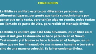 CONCLUCION
La Biblia es un libro escrito por diferentes personas, en
diferentes lugares, por gente que tenía conocimiento y por
gente que no lo tenía, pero tenían algo en común, todos tenían
un llamado de parte de Dios, para recibir el mensaje divino.
La Biblia es un libro que está todo hilvanado, es un libro en el
que el Antiguo Testamento se hace patente en el Nuevo
Testamento y el Nuevo se hace latente en el Antiguo, es un
libro que no fue hilvanado de una manera humana o terrestre,
sino de una manera celestial. Es la herramienta divina.
 