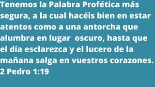 Tenemos la Palabra Profética más
segura, a la cual hacéis bien en estar
atentos como a una antorcha que
alumbra en lugar oscuro, hasta que
el día esclarezca y el lucero de la
mañana salga en vuestros corazones.
2 Pedro 1:19
 