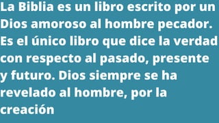 La Biblia es un libro escrito por un
Dios amoroso al hombre pecador.
Es el único libro que dice la verdad
con respecto al pasado, presente
y futuro. Dios siempre se ha
revelado al hombre, por la
creación
 