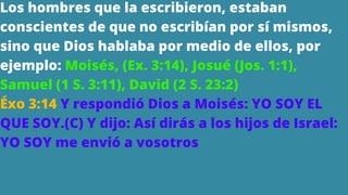 Los hombres que la escribieron, estaban
conscientes de que no escribían por sí mismos,
sino que Dios hablaba por medio de ellos, por
ejemplo: Moisés, (Ex. 3:14), Josué (Jos. 1:1),
Samuel (1 S. 3:11), David (2 S. 23:2)
Éxo 3:14 Y respondió Dios a Moisés: YO SOY EL
QUE SOY.(C) Y dijo: Así dirás a los hijos de Israel:
YO SOY me envió a vosotros
 