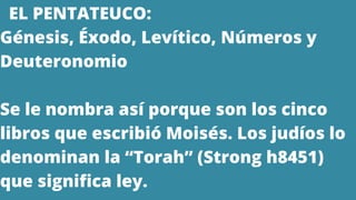 EL PENTATEUCO:
Génesis, Éxodo, Levítico, Números y
Deuteronomio
Se le nombra así porque son los cinco
libros que escribió Moisés. Los judíos lo
denominan la “Torah” (Strong h8451)
que significa ley.
 