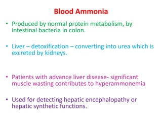 Blood Ammonia
• Produced by normal protein metabolism, by
intestinal bacteria in colon.
• Liver – detoxification – converting into urea which is
excreted by kidneys.
• Patients with advance liver disease- significant
muscle wasting contributes to hyperammonemia
• Used for detecting hepatic encephalopathy or
hepatic synthetic functions.
 