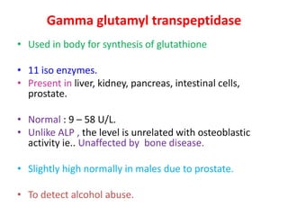 Gamma glutamyl transpeptidase
• Used in body for synthesis of glutathione
• 11 iso enzymes.
• Present in liver, kidney, pancreas, intestinal cells,
prostate.
• Normal : 9 – 58 U/L.
• Unlike ALP , the level is unrelated with osteoblastic
activity ie.. Unaffected by bone disease.
• Slightly high normally in males due to prostate.
• To detect alcohol abuse.
 