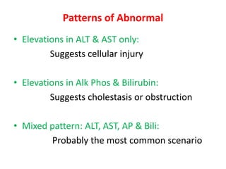 Patterns of Abnormal
• Elevations in ALT & AST only:
Suggests cellular injury
• Elevations in Alk Phos & Bilirubin:
Suggests cholestasis or obstruction
• Mixed pattern: ALT, AST, AP & Bili:
Probably the most common scenario
 