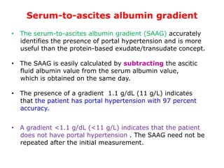 Serum-to-ascites albumin gradient
• The serum-to-ascites albumin gradient (SAAG) accurately
identifies the presence of portal hypertension and is more
useful than the protein-based exudate/transudate concept.
• The SAAG is easily calculated by subtracting the ascitic
fluid albumin value from the serum albumin value,
which is obtained on the same day.
• The presence of a gradient 1.1 g/dL (11 g/L) indicates
that the patient has portal hypertension with 97 percent
accuracy.
• A gradient <1.1 g/dL (<11 g/L) indicates that the patient
does not have portal hypertension . The SAAG need not be
repeated after the initial measurement.
 