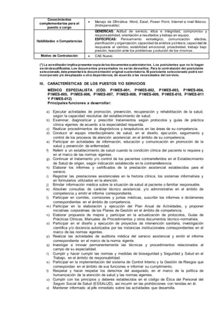 Conocimientos
complementarios para el
puesto o cargo
 Manejo de Ofimática: Word, Excel, Power Point, Internet a nivel Básico.
(Indispensable)
Habilidades o Competencias
GENERICAS: Actitud de servicio, ética e integridad, compromiso y
responsabilidad, orientación a resultados y trabajo en equipo.
ESPECIFICAS: Pensamiento estratégico, comunicación efectiva,
planificación y organización,capacidad de análisis ysíntesis,capacidad de
respuesta al cambio, estabilidad emocional, proactividad, trabajo bajo
presión, reacción ante los problemas y solución de los mismos.
Motivo de Contratación  CAS Nuevo
(*) La acreditación implica presentar copia de los documentos sustentatorios. Los postulantes que no lo hagan
serándescalificados. Los documentos presentados no serán devueltos. Para la contratación del postulante
seleccionado, éste presentará la documentación original sustentatoria. El postulante seleccionado podrá ser
incorporado y/o desplazado a otra dependencia, de acuerdo a las necesidades del servicio.
III. CARACTERÍSTICAS DE LOS PUESTOS Y/O SERVICIOS
MÉDICO ESPECIALISTA (CÓD. P1MES-001, P1MES-002, P1MES-003, P1MES-004,
P1MES-005, P1MES-006, P1MES-007, P1MES-008, P1MES-009, P1MES-010, P1MES-011
Y P1MES-012)
Principales funciones a desarrollar:
a) Ejecutar actividades de promoción, prevención, recuperación y rehabilitación de la salud,
según la capacidad resolutiva del establecimiento de salud.
b) Examinar, diagnosticar y prescribir tratamientos según protocolos y guías de práctica
clínica vigentes de acuerdo a la especialidad requerida.
c) Realizar procedimientos de diagnósticos y terapéuticos en las áreas de su competencia.
d) Conducir el equipo interdisciplinario de salud, en el diseño, ejecución, seguimiento y
control de los procesos de atención asistencial, en el ámbito de su competencia.
e) Participar en actividades de información, educación y comunicación en promoción de la
salud y prevención de enfermedad.
f) Referir a un establecimiento de salud cuando la condición clínica del paciente lo requiera y
en el marco de las normas vigentes.
g) Continuar el tratamiento y/o control de los pacientes contrarreferidos en el Establecimiento
de Salud de origen, según indicación establecida en la contrarreferencia.
h) Elaborar los informes y certificados de la prestación asistencial establecidos para el
servicio.
i) Registrar las prestaciones asistenciales en la historia clínica, los sistemas informativos y
en formularios utilizados en la atención.
j) Brindar información médica sobre la situación de salud al paciente o familiar responsable.
k) Absolver consultas de carácter técnico asistencial, y/o administrativo en el ámbito de
competencia y emitir el informe correspondiente.
l) Participar en comités, comisiones y juntas médicas, suscribir los informes o dictámenes
correspondientes en el ámbito de competencia.
m) Participar en la elaboración y ejecución del Plan Anual de Actividades, y proponer
iniciativas corporativas de los Planes de Gestión en el ámbito de competencia.
n) Elaborar propuesta de mejora y participar en la actualización de protocolos, Guías de
Prácticas Clínicas, Manuales de Procedimientos y otros documentos técnico-normativos.
o) Participar en el diseño y ejecución de proyectos de intervención sanitaria, investigación
científica y/o docencia autorizados por las instancias institucionales correspondientes en el
marco de las normas vigentes.
p) Realizar las actividades de auditoria médica del servicio asistencial y emitir el informe
correspondiente en el marco de la norma vigente.
q) Investigar e innovar permanentemente las técnicas y procedimientos relacionados al
campo de su especialidad.
r) Cumplir y hacer cumplir las normas y medidas de bioseguridad y Seguridad y Salud en el
Trabajo, en el ámbito de responsabilidad.
s) Participar en la implementación del sistema de Control Interno y la Gestión de Riesgos que
correspondan en el ámbito de sus funciones e informar su cumplimiento.
t) Respetar y hacer respetar los derechos del asegurado, en el marco de la política de
humanización de la atención de salud y las normas vigentes.
u) Cumplir con los principios y deberes establecidos en el código de Ética del Personal del
Seguro Social de Salud (ESSALUD), así incurrir en las prohibiciones con tenidas en él.
v) Mantener informado al jefe inmediato sobre las actividades que desarrolla.
 