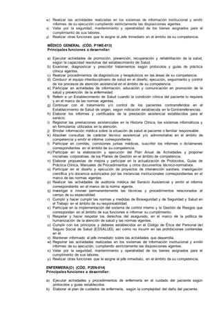w) Realizar las actividades realizadas en los sistemas de información institucional y emitir
informes de su ejecución cumpliendo estrictamente las disposiciones vigentes.
x) Velar por la seguridad, mantenimiento y operatividad de los bienes asignados para el
cumplimiento de sus labores.
y) Realizar otras funciones que le asigne el Jefe Inmediato en el ámbito de su competencia.
MÉDICO GENERAL (CÓD. P1ME-013)
Principales funciones a desarrollar:
a) Ejecutar actividades de promoción, prevención, recuperación y rehabilitación de la salud,
según la capacidad resolutiva del establecimiento de Salud.
b) Examinar, diagnosticar y prescribir tratamientos según protocolos y guías de práctica
clínica vigentes.
c) Realizar procedimientos de diagnósticos y terapéuticos en las áreas de su competencia.
d) Conducir el equipo interdisciplinario de salud en el diseño, ejecución, seguimiento y control
de los procesos de atención asistencial en el ámbito de su competencia.
e) Participar en actividades de información, educación y comunicación en promoción de la
salud y prevención de la enfermedad.
f) Referir a un Establecimiento de Salud cuando la condición clínica del paciente lo requiera
y en el marco de las normas vigentes.
g) Continuar con el tratamiento y/o control de los pacientes contrarreferidos en el
Establecimiento de Salud de origen, según indicación establecida en la Contrarreferencias.
h) Elaborar los informes y certificados de la prestación asistencial establecidos para el
servicio.
i) Registrar las prestaciones asistenciales en la Historia Clínica, los sistemas informáticos y
en formularios utilizados en la atención.
j) Brindar información médica sobre la situación de salud al paciente o familiar responsable.
k) Absolver consultas de carácter técnico asistencial y/o administrativo en el ámbito de
competencia y emitir el informe correspondiente.
l) Participar en comités, comisiones juntas médicas, suscribir los informes o dictámenes
correspondientes en el ámbito de su competencia.
m) Participar en la elaboración y ejecución del Plan Anual de Actividades y proponer
iniciativas corporativas de los Planes de Gestión en el ámbito de competencia.
n) Elaborar propuestas de mejora y participar en la actualización de Protocolos, Guías de
Práctica Clínica, Manuales de Procedimientos y otros documentos técnico-normativos.
o) Participar en el diseño y ejecución de proyectos de intervención sanitara, investigación
científica y/o docencia autorizados por las instancias institucionales correspondientes en el
marco de las normas vigentes.
p) Realizar las actividades de auditoría médica del Servicio Asistencial y emitir el informe
correspondiente en el marco de la norma vigente.
q) lnvestigar e innovar permanentemente las técnicas y procedimientos relacionados al
campo de su especialidad.
r) Cumplir y hacer cumplir las normas y medidas de Bioseguridad y de Seguridad y Salud en
el Trabajo en el ámbito de su responsabilidad.
s) Participar en la implementación del sistema de control interno y la Gestión de Riesgos que
correspondan en el ámbito de sus funciones e informar su cumplimiento.
t) Respetar y hacer respetar los derechos del asegurado, en el marco de la política de
humanización de la atención de salud y las normas vigentes.
u) Cumplir con los principios y deberes establecidos en el Código de Ética del Personal del
Seguro Social de Salud (ESSALUD), así como no incurrir en las prohibiciones contenidas
en él.
v) Mantener informado al jefe inmediato sobre las actividades que desarrolla.
w) Registrar las actividades realizadas en los sistemas de información institucional y emitir
informes de su ejecución, cumpliendo estrictamente las disposiciones vigentes.
x) Velar por la seguridad, mantenimiento y operatividad de los bienes asignados para el
cumplimento de sus labores.
y) Realizar otras funciones que le asigne el jefe inmediato, en el ámbito de su competencia.
ENFERMERA(O) (CÓD. P2EN-014)
Principales funciones a desarrollar:
a) Ejecutar actividades y procedimientos de enfermería en el cuidado del paciente según
protocolos y guías establecidos.
b) Elaborar el plan de cuidados de enfermería, según la complejidad del daño del paciente.
 