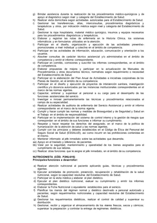 g) Brindar asistencia durante la realización de los procedimientos médico-quirúrgicos y de
apoyo al diagnóstico según nivel y categoría del Establecimiento de Salud.
h) Realizar visita domiciliara según actividades autorizadas para el Establecimiento de Salud.
i) Gestionar las transferencias, altas, interconsultas, procedimientos diagnósticos y
terapéuticos y otros, por indicación médica según nivel y categoría del Establecimiento de
Salud.
j) Gestionar la ropa hospitalaria, material médico quirúrgico, insumos y equipos necesarios
para los procedimientos diagnósticos y terapéuticos.
k) Elaborar y registrar las notas de enfermería en la Historia Clínica, los sistemas
informáticos y en formularios utilizados en la atención.
l) Participar en el diseño, organización y ejecución de las actividades preventivo-
promocionales a nivel individual y colectivo en el ámbito de competencia.
m) Participar en las actividades de información, educación, comunicación y orientación a los
usuarios.
n) Absolver consultas de carácter técnico asistencial y/o administrativo en el ámbito de
competencia y emitir el informe correspondiente.
o) Participar en comités, comisiones y suscribir los informes correspondientes, en el ámbito
de competencia.
p) Elaborar propuestas de mejora y participar en la actualización de Manuales de
Procedimientos y otros documentos técnico, normativos según requerimiento o necesidad
del Establecimiento de Salud.
q) Participar en la elaboración del Plan Anual de Actividades e iniciativas corporativas de los
Planes de Gestión, en el ámbito de su competencia.
r) Participar en el diseño y ejecución de proyectos de intervención sanitara, investigación
científica y/o docencia autorizados por las instancias institucionales correspondientes en el
marco de las normas vigentes.
s) Capacitar, entrenar y supervisar al personal a su cargo para el desempeño de las
funciones asistenciales del servicio.
t) Investigar e innovar permanentemente las técnicas y procedimientos relacionados al
campo de su especialidad.
u) Realizar actividades de auditoria de enfermería del Servicio Asistencial y emitir el informe
correspondiente en el marco de la norma vigente.
v) Cumplir y hacer cumplir las normas y medidas de Bioseguridad y de Seguridad y Salud en
el Trabajo en el ámbito de responsabilidad.
w) Participar en la implementación del sistema de control interno y la gestión de riesgos que
correspondan en el ámbito de sus funciones e informar su cumplimiento.
x) Respetar y hacer respetar los derechos del asegurado, en el marco de la política de
humanización de la atención de salud y las normas vigentes.
y) Cumplir con los principios y deberes establecidos en el Código de Ética del Personal del
Seguro Social de Salud (ESSALUD), así como incurrir en las prohibiciones contenidas en
el mismo.
z) Mantener informado al jefe inmediato sobre las actividades que desarrolla.
aa) Apoyo en el traslado y referencia de pacientes.
bb) Velar por la seguridad, mantenimiento y operatividad de los bienes asignados para el
cumplimento de sus labores.
cc) Realizar otras funciones que le asigne el jefe inmediato, en el ámbito de su competencia.
NUTRICIONISTA (CÓD. P2NU-016)
Principales funciones a desarrollar:
a) Realizar atención nutricional al paciente aplicando guías, técnicas y procedimientos
vigentes.
b) Ejecutar actividades de promoción, prevención, recuperación y rehabilitación de la salud
nutricional, según la capacidad resolutiva del Establecimiento de Salud.
c) Participar en la visita médica y elaborar el plan dietético.
d) Ejecutar el plan dietético nutricional, evaluar su cumplimiento y emitir los informes
correspondientes.
e) Elaborar la Ficha Nutricional o equivalente establecidos para el servicio.
f) Planificar los menús del régimen normal y dietético destinado a personal autorizado y
pacientes; según requerimientos nutricionales y capacidad resolutiva del Establecimiento
de Salud.
g) Gestionar los requerimientos dietéticos, realizar el control de calidad y supervisar su
distribución.
h) Gestionar, recibir y organizar el almacenamiento de los víveres frescos, secos y cárnicos;
supervisar la preparación y controlar la entrega de regímenes dietéticos.
 