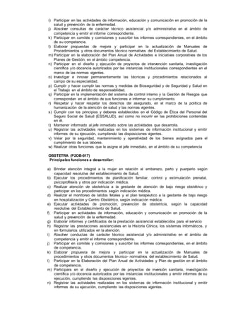 i) Participar en las actividades de información, educación y comunicación en promoción de la
salud y prevención de la enfermedad.
j) Absolver consultas de carácter técnico asistencial y/o administrativo en el ámbito de
competencia y emitir el informe correspondiente.
k) Participar en comités y comisiones y suscribir los informes correspondientes, en el ámbito
de su competencia.
l) Elaborar propuestas de mejora y participar en la actualización de Manuales de
Procedimientos y otros documentos técnico normativos del Establecimiento de Salud.
m) Participar en la elaboración del Plan Anual de Actividades e iniciativas corporativas de los
Planes de Gestión, en el ámbito competencia.
n) Participar en el diseño y ejecución de proyectos de intervención sanitaria, investigación
científica y/o docencia autorizados por las instancias institucionales correspondientes en el
marco de las normas vigentes.
o) Investigar e innovar permanentemente las técnicas y procedimientos relacionados al
campo de su especialidad.
p) Cumplir y hacer cumplir las normas y medidas de Bioseguridad y de Seguridad y Salud en
el Trabajo en el ámbito de responsabilidad.
q) Participar en la implementación del sistema de control interno y la Gestión de Riesgos que
correspondan en el ámbito de sus funciones e informar su cumplimiento.
r) Respetar y hacer respetar los derechos del asegurado, en el marco de la política de
humanización de la atención de salud y las normas vigentes.
s) Cumplir con los principios y deberes establecidos en el Código de Ética del Personal del
Seguro Social de Salud (ESSALUD), así como no incurrir en las prohibiciones contenidas
en él.
t) Mantener informado al jefe inmediato sobre las actividades que desarrolla.
u) Registrar las actividades realizadas en los sistemas de información institucional y emitir
informes de su ejecución, cumpliendo las disposiciones vigentes.
v) Velar por la seguridad, mantenimiento y operatividad de los bienes asignados para el
cumplimiento de sus labores.
w) Realizar otras funciones que le asigne el jefe inmediato, en el ámbito de su competencia
OBSTETRA (P2OB-017)
Principales funciones a desarrollar:
a) Brindar atención integral a la mujer en relación al embarazo, parto y puerperio según
capacidad resolutiva del establecimiento de Salud,
b) Ejecutar los procedimientos de planificación familiar, control y estimulación prenatal,
psicoprofilaxis y otros por indicación médica.
c) Realizar atención de obstetricia a la gestante de atención de bajo riesgo obstétrico y
participar en los procedimientos según indicación médica.
d) Realizar el monitoreo de latidos fetales y el plan terapéutico a la gestante de bajo riesgo
en hospitalización y Centro Obstétrico, según indicación médica.
e) Ejecutar actividades de promoción, prevención de obstetricia, según la capacidad
resolutiva del Establecimiento de Salud.
f) Participar en actividades de información, educación y comunicación en promoción de la
salud y prevención de la enfermedad.
g) Elaborar informes y certificados de la prestación asistencial establecidos para el servicio
h) Registrar las prestaciones asistenciales en la Historia Clínica, los sistemas informáticos, y
en formularios utilizados en la atención.
i) Absolver conductas de carácter técnico asistencial y/o administrativo en el ámbito de
competencia y emitir el informe correspondiente.
j) Participar en comités y comisiones y suscribir los informes correspondientes, en el ámbito
de competencia.
k) Elaborar propuesta de mejora y participar en la actualización de Manuales de
procedimientos y otros documentos técnico- normativos del establecimiento de Salud.
l) Participar en la Elaboración del Plan Anual de Actividades y Plan de gestión en el ámbito
de competencia.
m) Participara en el diseño y ejecución de proyectos de inversión sanitaria, investigación
científica y/o docencia autorizados por las instancias institucionales y emitir informes de su
ejecución, cumpliendo las disposiciones vigentes.
n) Registrar las actividades realizadas en los sistemas de información institucional y emitir
informes de su ejecución, cumpliendo las disposiciones vigentes.
 