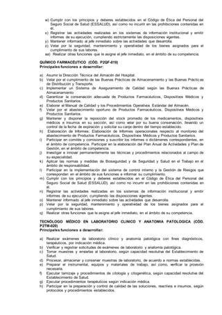 w) Cumplir con los principios y deberes establecidos en el Código de Ética del Personal del
Seguro Social de Salud (ESSALUD), así como no incurrir en las prohibiciones contenidas en
él.
x) Registrar las actividades realizadas en los sistemas de información institucional y emitir
informes de su ejecución, cumpliendo estrictamente las disposiciones vigentes.
y) Mantener informado al jefe inmediato sobre las actividades que desarrolla.
z) Velar por la seguridad, mantenimiento y operatividad de los bienes asignados para el
cumplimiento de sus labores.
aa) Realizar otras funciones que le asigne el jefe inmediato, en el ámbito de su competencia.
QUÍMICO FARMACÉUTICO (CÓD. P2QF-019)
Principales funciones a desarrollar:
a) Asumir la Dirección Técnica del Almacén del Hospital.
b) Velar por el cumplimiento de las Buenas Prácticas de Almacenamiento y las Buenas Práctic as
de Distribución y Transporte.
c) Implementar un Sistema de Aseguramiento de Calidad según las Buenas Prácticas de
Almacenamiento
d) Garantizar la conservación adecuada de Productos Farmacéuticos, Dispositivos Médicos y
Productos Sanitarios.
e) Elaborar el Manual de Calidad y los Procedimientos Operativos Estándar del Almacén.
f) Velar por el abastecimiento oportuno de Productos Farmacéuticos, Dispositivos Médicos y
Productos Sanitarios.
g) Mantener y disponer la reposición del stock promedio de los medicamentos, dispositivos
médicos e insumos en su sección, así como velar por su buena conservación, llevando un
control de la fecha de expiración y solicitar su canje dentro del tiempo establecido.
h) Elaboración de Informes: Elaboración de Informes operacionales respecto al monitoreo del
abastecimiento de Productos Farmacéuticos, Dispositivos Médicos y Productos Sanitarios.
i) Participar en comités y comisiones y suscribir los informes o dictámenes correspondientes, en
el ámbito de competencia. Participar en la elaboración del Plan Anual de Actividades y Plan de
Gestión, en el ámbito de competencia.
j) Investigar e innovar permanentemente las técnicas y procedimientos relacionados al campo de
su especialidad.
k) Aplicar las normas y medidas de Bioseguridad y de Seguridad y Salud en el Trabajo en el
ámbito de responsabilidad.
l) Participar en la implementación del sistema de control interno y la Gestión de Riesgos que
correspondan en el ámbito de sus funciones e informar su cumplimiento.
m) Cumplir con los principios y deberes establecidos en el Código de Ética del Personal del
Seguro Social de Salud (ESSALUD), así como no incurrir en las prohibiciones contenidas en
él.
n) Registrar las actividades realizadas en los sistemas de información institucional y emitir
informes de su ejecución, cumpliendo las disposiciones vigentes.
o) Mantener informado al jefe inmediato sobre las actividades que desarrolla.
p) Velar por la seguridad, mantenimiento y operatividad de los bienes asignados para el
cumplimiento de sus labores.
q) Realizar otras funciones que le asigne el jefe inmediato, en el ámbito de su competencia.
TECNÓLOGO MÉDICO EN LABORATORIO CLINICO Y ANATOMIA PATOLOGICA (CÓD.
P2TM-020)
Principales funciones a desarrollar:
a) Realizar exámenes de laboratorio clínico y anatomía patológica con fines diagnósticos,
terapéuticos, por indicación médica.
b) Verificar y registrar solicitudes de exámenes de laboratorio y anatomía patológica.
c) Tomar muestras y enviarlas al laboratorio, según capacidad resolutiva del Establecimiento de
Salud.
d) Procesar, almacenar y conservar muestras de laboratorio, de acuerdo a normas establecidas.
e) Preparar el instrumental, equipos y materiales de trabajo, así como, verificar la provisión
necesaria.
f) Ejecutar tamizaje y procedimientos de citología y citogenética, según capacidad resolutiva del
Establecimiento de Salud.
g) Ejecutar procedimientos terapéuticos según indicación médica.
h) Participar en la preparación y control de calidad de las soluciones, reactivos e insumos, según
protocolos y procedimientos establecidos.
 