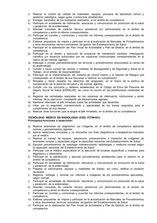 i) Realizar el control de calidad de materiales, equipos, procesos de laboratorio clínico y
anatomía patológica, según guías o protocolos establecidos.
j) Entregar resultados de los exámenes realizados, en el ámbito de competencia.
k) Participar en actividades de información, educación y comunicación en promoción de la salud
y prevención de la enfermedad.
l) Absolver consultas de carácter técnico asistencial y/o administrativo en el ámbito de
competencia y emitir el informe correspondiente.
m) Participar en comités y comisiones y suscribir los informes correspondientes, en el ámbito de
competencia.
n) Elaborar propuestas de mejora y participar en la actualización de Manuales de Procedimientos
y otros documentos técnico-normativos de gestión del Establecimiento de Salud.
o) Participar en la elaboración del Plan Anual de Actividades y Plan de Gestión, en el ámbito de
competencia.
p) Participar en el diseño y ejecución de proyectos de intervención sanitaria, investigación
científica y/o docencia autorizados por las instancias institucionales correspondientes en el
marco de las normas vigentes.
q) Investigar e innovar permanentemente las técnicas y procedimientos relacionados al campo de
su especialidad.
r) Cumplir y hacer cumplir las normas y medidas de Bioseguridad y de Seguridad y Salud en el
Trabajo, en el ámbito de responsabilidad.
s) Participar en la implementación del sistema de control interno y la Gestión de Riesgos que
correspondan en el ámbito de sus funciones e informar su cumplimiento.
t) Respetar y hacer respetar los derechos del asegurado, en el marco de la política de
humanización de la atención de salud y las normas vigentes.
u) Cumplir con los principios y deberes establecidos en el Código de Ética del Personal del
Seguro Social de Salud (ESSALUD), así como no incurrir en las prohibiciones contenidas en
él.
v) Registrar las actividades realizadas en los sistemas de información institucional y emitir
informes de su ejecución, cumpliendo las disposiciones vigentes.
w) Mantener informado al jefe inmediato sobre las actividades que desarrolla.
x) Velar por la seguridad, mantenimiento y operatividad de los bienes asignados para el
cumplimiento de sus labores.
y) Realizar otras funciones que la asigne el jefe inmediato, en el ámbito de su competencia.
TECNÓLOGO MÉDICO EN RADIOLOGÍA (CÓD. P2TM-021)
Principales funciones a desarrollar:
a) Realizar exámenes de diagnóstico por imágenes en el ámbito de competencia aplicando
normas y procedimientos vigentes.
b) Aplicar radiaciones ionizantes y no ionizantes con fines diagnósticos o terapéuticos indicados
por el médico.
c) Realizar el manejo de equipos, adquisición, procesamiento e impresión de imágenes de
exámenes simples y especiales según la capacidad resolutiva del Establecimiento de Salud.
d) Ejecutar procedimientos de radiología intervencionista, radioterapia y medicina nuclear según
la capacidad resolutiva del Establecimiento de Salud.
e) Participar con el médico especialista en la ejecución de pruebas específicas o invasivas para
diagnóstico y tratamiento.
f) Participar en la planificación y ejecutar procedimientos establecidos para el servicio en el
ámbito de competencia.
g) Participar en actividades de información, educación y comunicación en promoción de la salud
y prevención de la enfermedad.
h) Preparar el instrumental, equipos y materiales de trabajo, así como, verificar la provisión
necesaria.
i) Registrar, entregar y archivar los informes e imágenes de los procedimientos ejecutados,
según normas.
j) Participar en actividades de información, educación y comunicación en promoción de la salud
y prevención de la enfermedad.
k) Absolver consultas de carácter técnico asistencial y/o administrativo en el ámbito de
competencia y emitir el informe correspondiente.
l) Participar en comités y comisiones y suscribir los informes correspondientes, en el ámbito de
competencia.
m) Elaborar propuestas de mejora y participar en la actualización de Manuales de Procedimientos
y otros documentos técnicos normativos de gestión del Establecimiento de Salud.
n) Participar en la elaboración del Plan Anual de Actividades y Plan de Gestión, en el ámbito de
competencia.
 