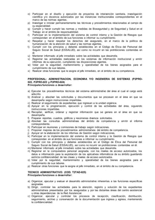 o) Participar en el diseño y ejecución de proyectos de intervención sanitaria, investigación
científica y/o docencia autorizados por las instancias institucionales correspondientes en el
marco de las normas vigentes.
p) Investigar e innovar permanentemente las técnicas y procedimientos relacionados al campo de
su especialidad.
q) Cumplir y hacer cumplir las normas y medidas de Bioseguridad y de Seguridad y Salud en el
Trabajo en el ámbito de responsabilidad.
r) Participar en la implementación del sistema de control interno y la Gestión de Riesgos que
correspondan en el ámbito de sus funciones e informar su cumplimiento.
s) Respetar y hacer respetar los derechos del asegurado, en el marco de la política de
humanización de la atención de salud y las normas vigentes.
t) Cumplir con los principios y deberes establecidos en el Código de Ética del Personal del
Seguro Social de Salud (ESSALUD), así como no incurrir en las prohibiciones contenidas en
él.
u) Mantener informado al jefe inmediato sobre las actividades que desarrolla.
v) Registrar las actividades realizadas en los sistemas de información institucional y emitir
informes de su ejecución, cumpliendo las disposiciones vigentes.
w) Velar por la seguridad, mantenimiento y operatividad de los bienes asignados para el
cumplimiento de sus labores.
x) Realizar otras funciones que le asigne el jefe inmediato, en el ámbito de su competencia.
PROFESIONAL: ADMINISTRACION, ECONOMIA Y/O INGENIERIA DE SISTEMAS (P2PRO-
022, P2PRO-023 y P2PRO-024)
Principales funciones a desarrollar:
a) Ejecutar los procedimientos técnicos del sistema administrativo del área al cual el cargo está
adscrito.
b) Analizar y absolver las solicitudes y documentos que se procesan en el área en que se
desempeña según instrucciones impartidas.
c) Realizar el seguimiento de expedientes que ingresan a la unidad orgánica.
d) Apoyar en la programación, ejecución y control de las actividades del área, siguiendo
instrucciones impartidas.
e) Recopilar, verificar, ordenar y registrar información que se genera en el área en que se
desempeña.
f) Preparar reportes, cuadros, gráficos y resúmenes diversos solicitados.
g) Absolver las consultas administrativas del ámbito de competencia y emitir el informe
correspondiente.
h) Participar en reuniones y comisiones de trabajo según indicaciones.
i) Proponer mejoras de los procedimientos administrativos del ámbito de competencia.
j) Apoyar en la elaboración de los informes de Gestión según indicaciones.
k) Participar en la implementación del sistema de control interno y la Gestión de Riesgos que
correspondan en el ámbito de sus funciones e informar su cumplimiento.
l) Cumplir con los principios y deberes establecidos en el Código de Ética del Personal del
Seguro Social de Salud (ESSALUD), así como no incurrir en prohibiciones contenidas en él.
m) Mantener informado al jefe inmediato sobre las actividades que desarrolla.
n) Registrar en la computadora personal asignada, con los niveles de acceso autorizados, los
datos e información para la explotación de los aplicativos informáticos de su ámbito guardando
estricta confidencialidad de las claves y niveles de acceso autorizados.
o) Velar por la seguridad, mantenimiento y operatividad de los bienes asignados para el
cumplimiento de sus labores.
p) Realizar otras funciones que le asigne el jefe inmediato, en el ámbito de su competencia.
TECNICO ADMINISTRATIVO: (COD. T2TAD-025)
Principales funciones a desarrollar:
a) Organizar, ejecutar y evaluar el desarrollo administrativo inherentes a las funciones específicas
asignadas
b) Dirigir, controlar las actividades para la atención, registro y solución de los expedientes
administrativos presentados por los asegurados y por las distantes áreas del centro asistencial
u otras dependencias de la Red Asistencial.
c) Organizar, ejecutar y controlar los procesos de recepción, clasificación, distribución,
seguimiento, archivo y conservación de la documentación que ingresa y egresa, manteniendo
la confidencialidad.
 