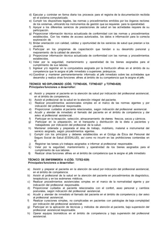 d) Ejecutar y controlar en forma diaria los procesos para el registra de la documentación recibida
en el sistema computarizado.
e) Cumplir los dispositivos legales, las normas y procedimientos emitidos por los órganos rectores
de los sistemas, utilizando los instrumentos de gestión que se requieres para la operatividad.
f) Apoyar a los diferentes servicios de prestaciones de salud en las actividades requiere de su
participación.
g) Proporcionar información técnica actualizada de conformidad con las normas y procedimientos
establecidos. Con los niveles de acceso autorizados, los datos e información para la correcta
exploración de
h) Bridar orientación con calidad, calidez y oportunidad de los servicios de salud que prestan a los
usuarios.
i) Participar en los programas de capacitación que tiendan a su desarrollo personal y
mejoramiento de la calidad de atención.
j) Proporcionar información técnica actualizada de conformidad con las normas y procedimientos
establecidos.
k) Velar por la seguridad, mantenimiento y operatividad de los bienes asignados para el
cumplimiento de sus labores.
l) Ingresar y/o registrar en la computadora asignada por la Institución afines en el ámbito de su
competencia que le asigna el jefe inmediato o superiores jerárquicos.
m) Coordinar y mantener permanentemente informado al jefe inmediato sobre las actividades que
desarrolla y realiza otras funciones afines al ámbito de su competencia que le asigna el jefe.
TECNICO NO DIPLOMADO (CÓD. T3TND-026, T3TND-027 y T3TND-028)
Principales funciones a desarrollar:
a) Asistir y preparar al paciente en la atención de salud por indicación del profesional asistencial,
en el ámbito de competencia.
b) Asistir al profesional de la salud en la atención integral del paciente.
c) Realizar procedimientos asistenciales simples en el marco de las normas vigentes y por
indicación del profesional responsable.
d) Proporcionar cuidados al paciente relacionados, según indicación del profesional asistencial.
e) Acudir y atender de inmediato el llamado del paciente en el ámbito de competencia y dar
aviso al profesional asistencial.
f) Participar en la recepción, selección, almacenamiento de víveres frescos, secos y cárnicos.
g) Participar en la preparación, en el transporte y distribución de la dieta a pacientes y
trabajadores por indicación del profesional de la salud.
h) Mantener ordenada y preparada el área de trabajo, mobiliario, material e instrumental del
servicio asignado, según procedimientos vigentes.
i) Cumplir con los principios y deberes establecidos en el Código de Ética del Personal del
Seguro Social de Salud (ESSALUD), así como no incurrir en las prohibiciones contenidas en
él.
j) Registrar las tareas y/o trabajos asignados e informar al profesional responsable.
k) Velar por la seguridad, mantenimiento y operatividad de los bienes asignados para el
cumplimiento de sus labores.
l) Realizar otras funciones afines en el ámbito de competencia que le asigne el jefe inmediato
TÉCNICO DE ENFERMERÍA II (CÓD. T3TE2-029)
Principales funciones a desarrollar:
a) Asistir y preparar al paciente en la atención de salud por indicación del profesional asistencial,
en el ámbito de competencia.
b) Asistir al profesional de la salud en la atención del paciente en procedimientos de diagnóstico,
terapéuticos y en los exámenes médicos.
c) Realizar procedimientos asistenciales simples en el marco de la normatividad vigente y por
indicación del profesional responsable.
d) Proporcionar cuidados al paciente relacionados con el confort, aseo personal y cambios
posturales, según indicación del profesional asistencial.
e) Acudir y atender de inmediato el llamado del paciente en el ámbito de competencia y dar aviso
al profesional asistencial.
f) Realizar curaciones simples, no complicadas en pacientes con patologías de baja complejidad
por indicación del profesional asistencial.
g) Participar en la aplicación de técnicas y métodos de atención al paciente, bajo supervisión del
profesional asistencial responsable.
h) Operar equipos biomédicos en el ámbito de competencia y bajo supervisión del profesional
asistencial.
 