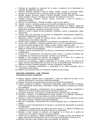 i) Participar en actividades de promoción de la salud y prevención de la enfermedad por
indicación del profesional de la salud.
j) Mantener ordenada, preparada el área de trabajo, muebles, material e instrumental médico
quirúrgico de la unidad a la que se encuentra asignado, según procedimientos vigentes.
k) Recoger, preparar, almacenar, ordenar y distribuir materiales, insumos, reactivos, instrumental
médico quirúrgico, fármacos, formatería por indicación del profesional de la salud.
l) Trasladar muestras biológicas, biopsias, líquidos, secreciones y otros, de acuerdo al
procedimiento vigente.
m) Participar en la preparación y trasladar el cadáver, según normas vigentes.
n) Preparar, movilizar y trasladar al paciente por indicación del profesional asistencial.
o) Realizar y registrar el inventario de las pertenecías del paciente a su ingreso y egreso del
servicio en los formatos respectivos, firmar y hacer firmar por el paciente o familiar responsable
debidamente identificado y entregar a la enfermera de turno.
p) Realizar el control y registro de ropa hospitalaria, materiales, insumos y equipamiento, según
programación.
q) Tramitar citas para solicitudes de exámenes de diagnósticos, procedimientos terapéuticos,
prescripción farmacológica, interconsultas.
r) Seleccionar, ordenar y devolver las historias clínicas, placas radiográficas y documentación
complementaria a los archivos respectivos.
s) Eliminar residuos biológicos hospitalarios, bajo supervisión del profesional asistencial.
t) Limpiar, lavar, desinfectar y mantener preparado para su uso los recipientes para eliminación
de excreta o líquidos biológicos como: Chatas, urinarios, riñonera, balde entre otros.
u) Cumplir y hacer cumplir las normas y medidas de bioseguridad y de seguridad y salud en el
trabajo en el ámbito de responsabilidad.
v) Investigar e innovar permanentemente las técnicas y procedimientos relacionadas al campo de
su especialidad.
w) Participar en la implementación del sistema de control interno y la Gestión de Riesgos que
correspondan en el ámbito de sus funciones e informar su cumplimiento.
x) Respetar y hacer respetar los derechos del asegurado, en el marco de la política de
humanización de la atención de salud y las normas vigentes.
y) Cumplir con los principios y deberes establecidos en el Código de Ética del Personal del
Seguro Social de Salud (ESSALUD), así como no incurrir en las prohibiciones contenidas en él.
z) Registrar las tareas o trabajos asignados e informar al profesional responsable.
aa) Velar por la seguridad, mantenimiento y operatividad de los bienes asignados para el
cumplimiento de sus labores.
bb) Realizar otras funciones afines en el ámbito de competencia que le asigne.
DIGITADOR ASISTENCIAL: (CÓD. T3DIA-030)
Principales funciones a desarrollar:
a) Ingresar, registrar, codificar, hacer el seguimiento y control de calidad de los datos, en los
sistemas de información institucional y aplicativos asignados.
b) Procesar información de las prestaciones de salud en el ámbito de competencias.
c) Verificar la vigencia del derecho a prestaciones asistenciales, otorgar cita/ticket de atención,
emitir certificaciones mecanizadas y autorizadas y brindar orientación al paciente en el ámbito
de competencia.
d) Registrar datos personales, complementarios de los asegurados y mantener actualizada la
información en la base de datos del sistema de información institucional.
e) Consolidar información, emitir reportes y explotar los datos registrados según indicación.
f) Custodiar y mantener la confidencialidad de datos, accesos a los sistemas informáticos,
información y documentos que se procesa en el ámbito de responsabilidad.
g) Verificar el correcto funcionamiento de la computadora personal a su cargo, detectar los errores
que señala el sistema y reportar las anomalías observadas.
h) Velar por la seguridad y mantenimiento de los bienes asignados para el cumplimiento de sus
labores.
i) Investigar e innovar permanentemente las técnicas y procedimientos relacionados al campo de
su especialidad.
j) Participar en la implementación del sistema del control interno y la Gestión de Riesgos que
corresponda en el ámbito de sus funciones e informar su cumplimiento.
k) Respetar y hacer respetar los derechos del asegurado en el marco de la política de
humanización de la atención de salud y las normas vigentes.
l) Cumplir con los principios y deberes establecidos en el Código de Ética del Personal del
Seguro Social de Salud (Essalud) así como no incurrir de las prohibiciones contenidas en el.
m) Mantener informado al jefe inmediato sobre las actividades que desarrolla.
 