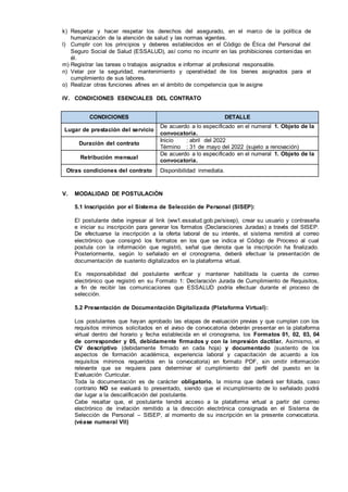 k) Respetar y hacer respetar los derechos del asegurado, en el marco de la política de
humanización de la atención de salud y las normas vigentes.
l) Cumplir con los principios y deberes establecidos en el Código de Ética del Personal del
Seguro Social de Salud (ESSALUD), así como no incurrir en las prohibiciones contenidas en
él.
m) Registrar las tareas o trabajos asignados e informar al profesional responsable.
n) Velar por la seguridad, mantenimiento y operatividad de los bienes asignados para el
cumplimiento de sus labores.
o) Realizar otras funciones afines en el ámbito de competencia que le asigne
IV. CONDICIONES ESENCIALES DEL CONTRATO
CONDICIONES DETALLE
Lugar de prestación del servicio
De acuerdo a lo especificado en el numeral 1. Objeto de la
convocatoria.
Duración del contrato
Inicio : abril del 2022
Término : 31 de mayo del 2022 (sujeto a renovación)
Retribución mensual
De acuerdo a lo especificado en el numeral 1. Objeto de la
convocatoria.
Otras condiciones del contrato Disponibilidad inmediata.
V. MODALIDAD DE POSTULACIÒN
5.1 Inscripción por el Sistema de Selección de Personal (SISEP):
El postulante debe ingresar al link (ww1.essalud.gob.pe/sisep), crear su usuario y contraseña
e iniciar su inscripción para generar los formatos (Declaraciones Juradas) a través del SISEP.
De efectuarse la inscripción a la oferta laboral de su interés, el sistema remitirá al correo
electrónico que consignó los formatos en los que se indica el Código de Proceso al cual
postula con la información que registró, señal que denota que la inscripción ha finalizado.
Posteriormente, según lo señalado en el cronograma, deberá efectuar la presentación de
documentación de sustento digitalizados en la plataforma virtual.
Es responsabilidad del postulante verificar y mantener habilitada la cuenta de correo
electrónico que registró en su Formato 1: Declaración Jurada de Cumplimiento de Requisitos,
a fin de recibir las comunicaciones que ESSALUD podría efectuar durante el proceso de
selección.
5.2 Presentación de Documentación Digitalizada (Plataforma Virtual):
Los postulantes que hayan aprobado las etapas de evaluación previas y que cumplan con los
requisitos mínimos solicitados en el aviso de convocatoria deberán presentar en la plataforma
virtual dentro del horario y fecha establecida en el cronograma, los Formatos 01, 02, 03, 04
de corresponder y 05, debidamente firmados y con la impresión dactilar. Asimismo, el
CV descriptivo (debidamente firmado en cada hoja) y documentado (sustento de los
aspectos de formación académica, experiencia laboral y capacitación de acuerdo a los
requisitos mínimos requeridos en la convocatoria) en formato PDF, sin omitir información
relevante que se requiera para determinar el cumplimiento del perfil del puesto en la
Evaluación Curricular.
Toda la documentación es de carácter obligatorio, la misma que deberá ser foliada, caso
contrario NO se evaluará lo presentado, siendo que el incumplimiento de lo señalado podrá
dar lugar a la descalificación del postulante.
Cabe resaltar que, el postulante tendrá acceso a la plataforma virtual a partir del correo
electrónico de invitación remitido a la dirección electrónica consignada en el Sistema de
Selección de Personal – SISEP, al momento de su inscripción en la presente convocatoria.
(véase numeral VII)
 