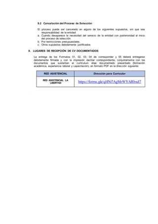 9.2 Cancelación del Proceso de Selección
El proceso puede ser cancelado en alguno de los siguientes supuestos, sin que sea
responsabilidad de la entidad:
a. Cuando desaparece la necesidad del servicio de la entidad con posterioridad al inicio
del proceso de selección.
b. Por restricciones presupuestales.
c. Otros supuestos debidamente justificados
X. LUGARES DE RECEPCIÓN DE CV DOCUMENTADOS
La entrega de los Formatos 01, 02, 03, 04 de corresponder y 05 deberá entregarse
debidamente firmada y con la impresión dactilar correspondiente, conjuntamente con los
documentos que sustentan el currículum vitae documentado presentado (formación
académica, experiencia laboral y capacitación), en formato PDF en la dirección siguiente:
RED ASISTENCIAL Dirección para Curricular
RED ASISTENCIAL LA
LIBERTAD https://forms.gle/qHNi7AgMrWYARbxd7
X
I .
 