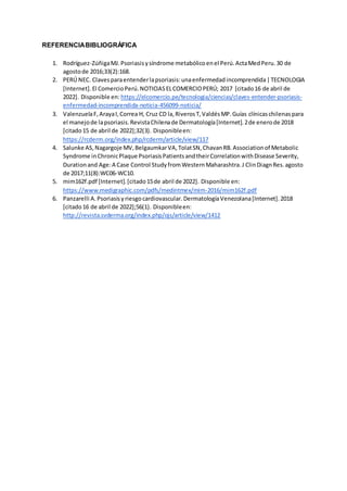 REFERENCIABIBLIOGRÁFICA
1. Rodríguez-ZúñigaMJ.Psoriasisysíndrome metabólicoenel Perú.ActaMedPeru.30 de
agostode 2016;33(2):168.
2. PERÚ NEC. Clavesparaentenderlapsoriasis:unaenfermedadincomprendida|TECNOLOGIA
[Internet].El ComercioPerú.NOTICIASELCOMERCIOPERÚ; 2017 [citado16 de abril de
2022]. Disponible en: https://elcomercio.pe/tecnologia/ciencias/claves-entender-psoriasis-
enfermedad-incomprendida-noticia-456099-noticia/
3. ValenzuelaF,ArayaI,Correa H, Cruz CD la,RiverosT,ValdésMP.Guías clínicaschilenaspara
el manejode lapsoriasis.RevistaChilenade Dermatología[Internet].2de enerode 2018
[citado15 de abril de 2022];32(3). Disponibleen:
https://rcderm.org/index.php/rcderm/article/view/117
4. Salunke AS,Nagargoje MV,BelgaumkarVA,TolatSN,ChavanRB.Associationof Metabolic
Syndrome inChronicPlaque PsoriasisPatientsandtheirCorrelationwithDisease Severity,
Durationand Age:A Case Control StudyfromWesternMaharashtra.J ClinDiagnRes.agosto
de 2017;11(8):WC06-WC10.
5. mim162f.pdf [Internet].[citado15de abril de 2022]. Disponible en:
https://www.medigraphic.com/pdfs/medintmex/mim-2016/mim162f.pdf
6. Panzarelli A.Psoriasisyriesgocardiovascular.DermatologíaVenezolana[Internet].2018
[citado16 de abril de 2022];56(1). Disponibleen:
http://revista.svderma.org/index.php/ojs/article/view/1412
 