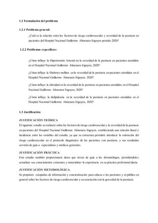 1.2 Formulación del problema
1.2.1 Problema general:
¿Cuál es la relación entre los factores de riesgo cardiovascular y severidad de la psoriasis en
pacientes del Hospital Nacional Guillermo Almenara Irigoyen periodo 2020?
1.2.2 Problemas específicos:
¿Cómo influye la Hipertensión Arterial en la severidad de la psoriasis en pacientes atendidos
en el Hospital Nacional Guillermo Almenara Irigoyen, 2020?
¿Cómo influye la Diabetes mellitus en la severidad de la psoriasis en pacientes atendidos en el
Hospital Nacional Guillermo Almenara Irigoyen, 2020?
¿Cómo influye la obesidad en la severidad de la psoriasis en pacientes atendidos en el Hospital
Nacional Guillermo Almenara Irigoyen, 2020?
¿Cómo influye la dislipidemia en la severidad de la psoriasis en pacientes atendidos en el
Hospital Nacional Guillermo Almenara Irigoyen, 2020?
1.3 Justificación:
JUSTIFICACIÓN TEÓRICA
El siguiente estudio se realizará sobre los factoresde riesgo cardiovascular y la severidad de la psoriasis
en pacientes del Hospital Nacional Guillermo Almenara Irigoyen, estableciendo una relación lineal e
incidencia entre las variables del estudio, ya que su estructura permitirá introducir la valoración del
riesgo cardiovascular en el protocolo diagnóstico de los pacientes. con psoriasis, y sus resultados
servirán de guía a especialistas y médicos generales.
JUSTIFICACIÓN PRÁCTICA
Este estudio también proporcionará datos que sirvan de guía a los dermatólogos, permitiéndoles
actualizar sus conocimientos existentes y materializar la experiencia en su práctica profesional diaria.
JUSTIFICACIÓN METODOLÓGICA
Se proponen campañas de información y concientización para educar a los pacientes y al público en
general sobre los factores de riesgo cardiovascular y su asociación con la gravedad de la psoriasis.
 