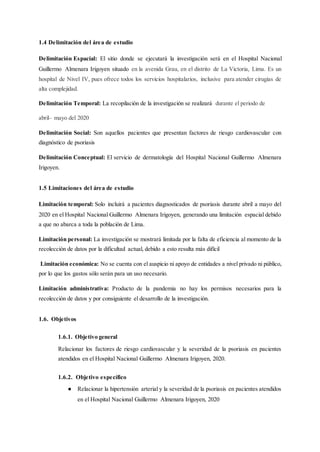 1.4 Delimitación del área de estudio
Delimitación Espacial: El sitio donde se ejecutará la investigación será en el Hospital Nacional
Guillermo Almenara Irigoyen situado en la avenida Grau, en el distrito de La Victoria, Lima. Es un
hospital de Nivel IV, pues ofrece todos los servicios hospitalarios, inclusive para atender cirugías de
alta complejidad.
Delimitación Temporal: La recopilación de la investigación se realizará durante el periodo de
abril– mayo del 2020
Delimitación Social: Son aquellos pacientes que presentan factores de riesgo cardiovascular con
diagnóstico de psoriasis
Delimitación Conceptual: El servicio de dermatología del Hospital Nacional Guillermo Almenara
Irigoyen.
1.5 Limitaciones del área de estudio
Limitación temporal: Solo incluirá a pacientes diagnosticados de psoriasis durante abril a mayo del
2020 en el Hospital Nacional Guillermo Almenara Irigoyen, generando una limitación espacial debido
a que no abarca a toda la población de Lima.
Limitación personal: La investigación se mostrará limitada por la falta de eficiencia al momento de la
recolección de datos por la dificultad actual, debido a esto resulta más difícil
Limitación económica: No se cuenta con el auspicio ni apoyo de entidades a nivel privado ni público,
por lo que los gastos sólo serán para un uso necesario.
Limitación administrativa: Producto de la pandemia no hay los permisos necesarios para la
recolección de datos y por consiguiente el desarrollo de la investigación.
1.6. Objetivos
1.6.1. Objetivo general
Relacionar los factores de riesgo cardiovascular y la severidad de la psoriasis en pacientes
atendidos en el Hospital Nacional Guillermo Almenara Irigoyen, 2020.
1.6.2. Objetivo específico
● Relacionar la hipertensión arterial y la severidad de la psoriasis en pacientes atendidos
en el Hospital Nacional Guillermo Almenara Irigoyen, 2020
 